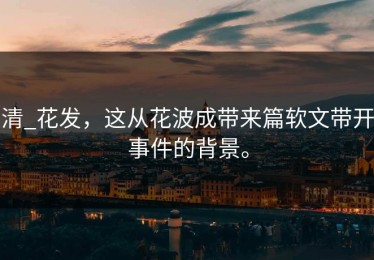 清_花发，这从花波成带来篇软文带开事件的背景。