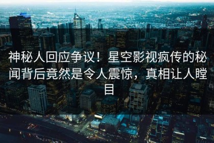 神秘人回应争议！星空影视疯传的秘闻背后竟然是令人震惊，真相让人瞠目