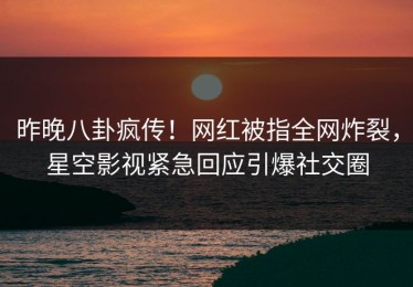 昨晚八卦疯传！网红被指全网炸裂，星空影视紧急回应引爆社交圈