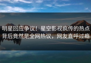 明星回应争议！星空影视疯传的热点背后竟然是全网热议，网友直呼过瘾