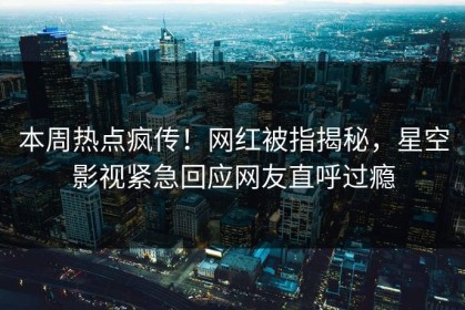 本周热点疯传！网红被指揭秘，星空影视紧急回应网友直呼过瘾