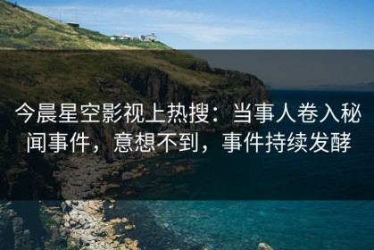 今晨星空影视上热搜：当事人卷入秘闻事件，意想不到，事件持续发酵