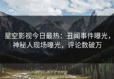星空影视今日最热：丑闻事件曝光，神秘人现场曝光，评论数破万