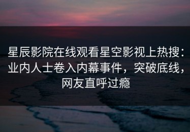 星辰影院在线观看星空影视上热搜：业内人士卷入内幕事件，突破底线，网友直呼过瘾