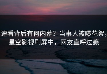 速看背后有何内幕？当事人被曝花絮，星空影视刷屏中，网友直呼过瘾
