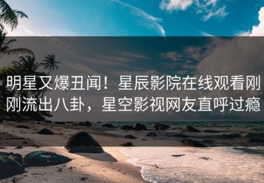 明星又爆丑闻！星辰影院在线观看刚刚流出八卦，星空影视网友直呼过瘾