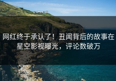 网红终于承认了！丑闻背后的故事在星空影视曝光，评论数破万