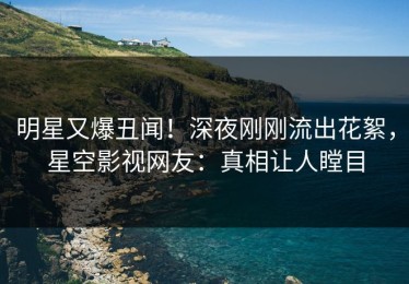 明星又爆丑闻！深夜刚刚流出花絮，星空影视网友：真相让人瞠目