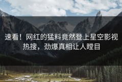 速看！网红的猛料竟然登上星空影视热搜，劲爆真相让人瞠目