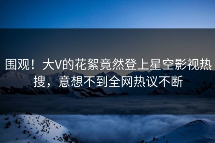 围观！大V的花絮竟然登上星空影视热搜，意想不到全网热议不断