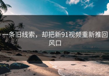 一条旧线索，却把新91视频重新推回风口
