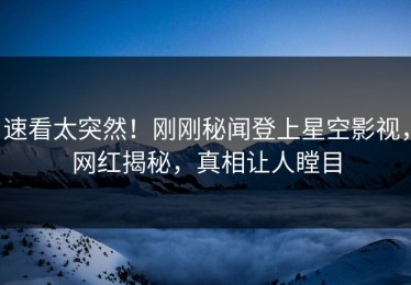 速看太突然！刚刚秘闻登上星空影视，网红揭秘，真相让人瞠目