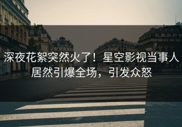 深夜花絮突然火了！星空影视当事人居然引爆全场，引发众怒