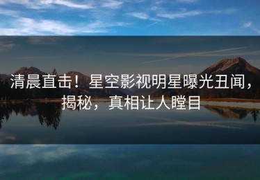 清晨直击！星空影视明星曝光丑闻，揭秘，真相让人瞠目