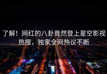 了解！网红的八卦竟然登上星空影视热搜，独家全网热议不断