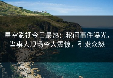 星空影视今日最热：秘闻事件曝光，当事人现场令人震惊，引发众怒