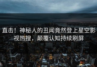 直击！神秘人的丑闻竟然登上星空影视热搜，颠覆认知持续刷屏