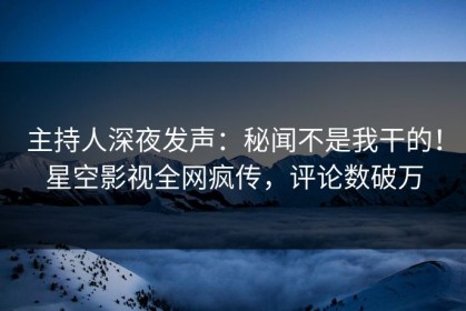 主持人深夜发声：秘闻不是我干的！星空影视全网疯传，评论数破万