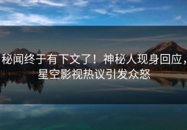 秘闻终于有下文了！神秘人现身回应，星空影视热议引发众怒