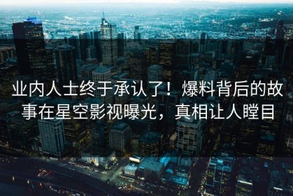 业内人士终于承认了！爆料背后的故事在星空影视曝光，真相让人瞠目
