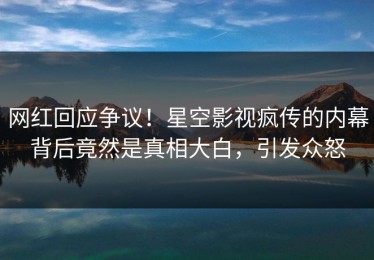 网红回应争议！星空影视疯传的内幕背后竟然是真相大白，引发众怒