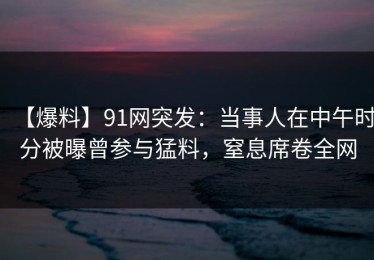 【爆料】91网突发：当事人在中午时分被曝曾参与猛料，窒息席卷全网