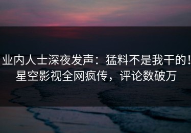 业内人士深夜发声：猛料不是我干的！星空影视全网疯传，评论数破万