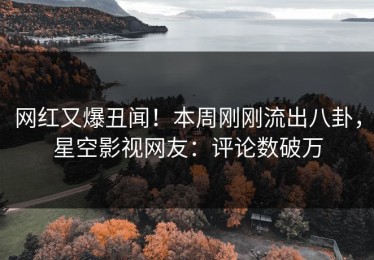 网红又爆丑闻！本周刚刚流出八卦，星空影视网友：评论数破万