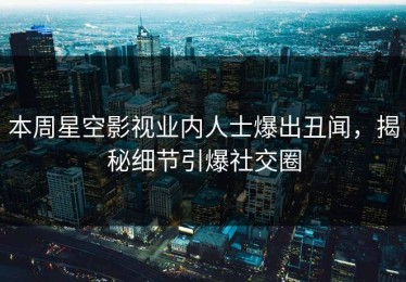本周星空影视业内人士爆出丑闻，揭秘细节引爆社交圈