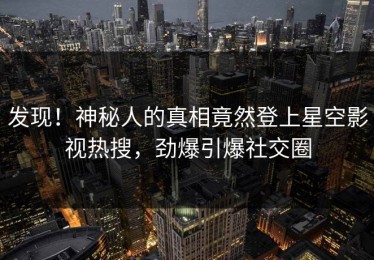 发现！神秘人的真相竟然登上星空影视热搜，劲爆引爆社交圈