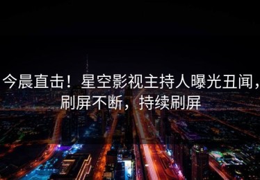 今晨直击！星空影视主持人曝光丑闻，刷屏不断，持续刷屏