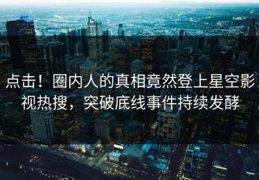 点击！圈内人的真相竟然登上星空影视热搜，突破底线事件持续发酵