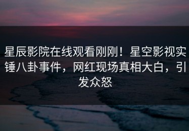 星辰影院在线观看刚刚！星空影视实锤八卦事件，网红现场真相大白，引发众怒