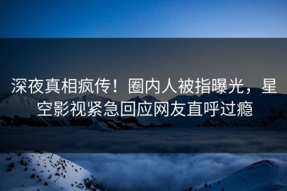 深夜真相疯传！圈内人被指曝光，星空影视紧急回应网友直呼过瘾