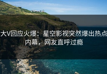 大V回应火爆：星空影视突然爆出热点内幕，网友直呼过瘾