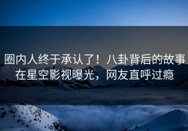 圈内人终于承认了！八卦背后的故事在星空影视曝光，网友直呼过瘾