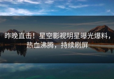 昨晚直击！星空影视明星曝光爆料，热血沸腾，持续刷屏