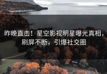 昨晚直击！星空影视明星曝光真相，刷屏不断，引爆社交圈