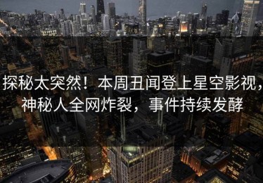探秘太突然！本周丑闻登上星空影视，神秘人全网炸裂，事件持续发酵