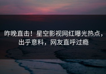 昨晚直击！星空影视网红曝光热点，出乎意料，网友直呼过瘾