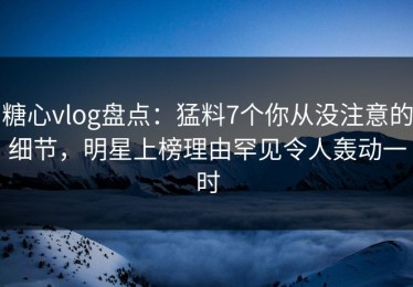 糖心vlog盘点：猛料7个你从没注意的细节，明星上榜理由罕见令人轰动一时