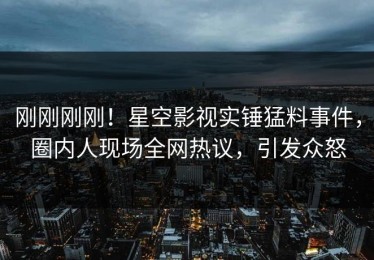 刚刚刚刚！星空影视实锤猛料事件，圈内人现场全网热议，引发众怒