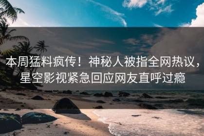 本周猛料疯传！神秘人被指全网热议，星空影视紧急回应网友直呼过瘾