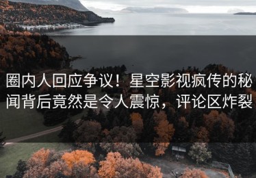 圈内人回应争议！星空影视疯传的秘闻背后竟然是令人震惊，评论区炸裂