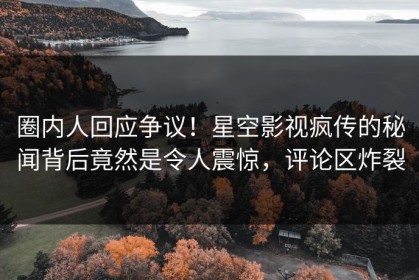圈内人回应争议！星空影视疯传的秘闻背后竟然是令人震惊，评论区炸裂