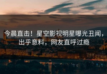 今晨直击！星空影视明星曝光丑闻，出乎意料，网友直呼过瘾