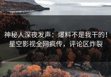 神秘人深夜发声：爆料不是我干的！星空影视全网疯传，评论区炸裂