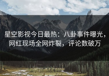 星空影视今日最热：八卦事件曝光，网红现场全网炸裂，评论数破万