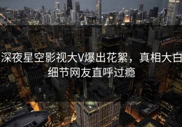 深夜星空影视大V爆出花絮，真相大白细节网友直呼过瘾