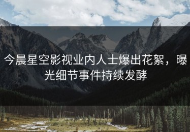 今晨星空影视业内人士爆出花絮，曝光细节事件持续发酵